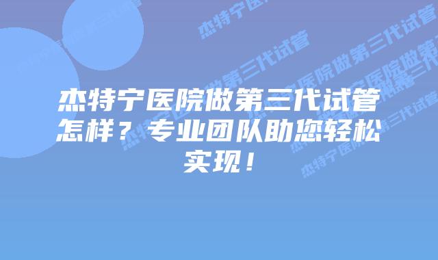 杰特宁医院做第三代试管怎样？专业团队助您轻松实现！