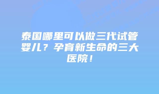 泰国哪里可以做三代试管婴儿？孕育新生命的三大医院！