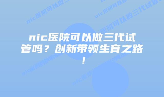 nic医院可以做三代试管吗？创新带领生育之路！
