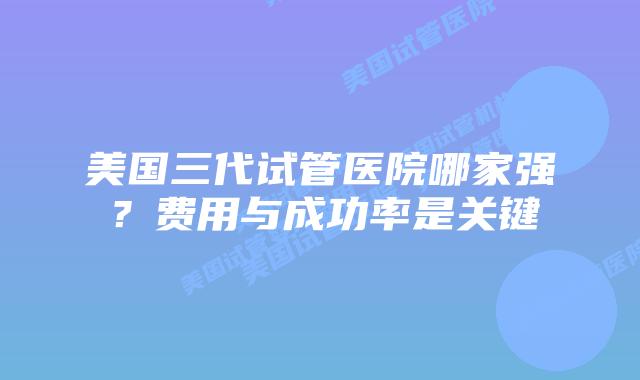 美国三代试管医院哪家强？费用与成功率是关键