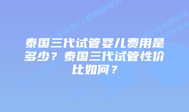 泰国三代试管婴儿费用是多少？泰国三代试管性价比如何？