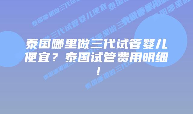 泰国哪里做三代试管婴儿便宜？泰国试管费用明细！
