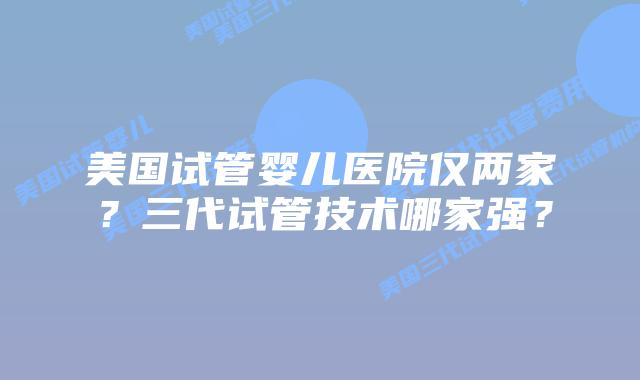 美国试管婴儿医院仅两家?三代试管技术哪家强?插图 美国试管婴儿医院仅两家?三代试管技术哪家强?