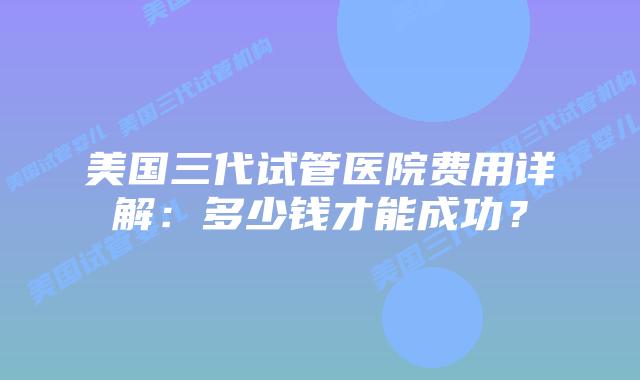 美国三代试管医院费用详解:多少钱才能成功?插图 美国三代试管医院费用详解:多少钱才能成功?