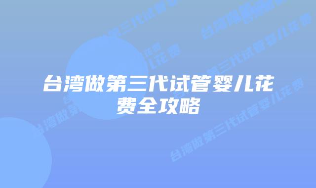 台湾做第三代试管婴儿花费全攻略