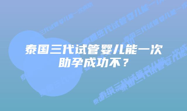 泰国三代试管婴儿能一次助孕成功不？