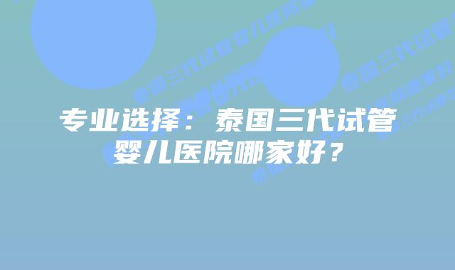 专业选择:泰国三代试管婴儿医院哪家好?插图 专业选择:泰国三代试管婴儿医院哪家好?