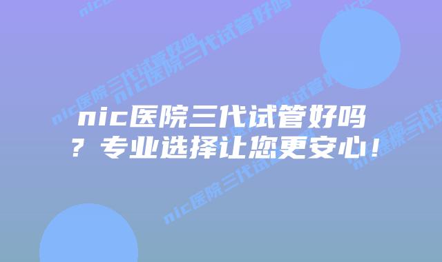 nic医院三代试管好吗？专业选择让您更安心！