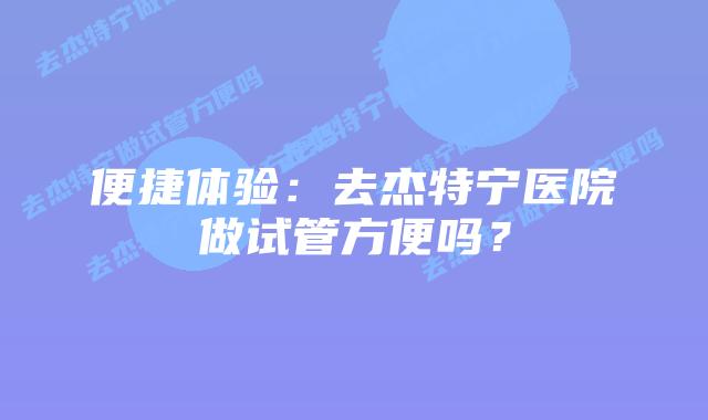 便捷体验：去杰特宁医院做试管方便吗？