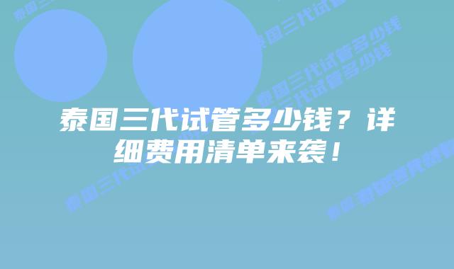 泰国三代试管多少钱？详细费用清单来袭！