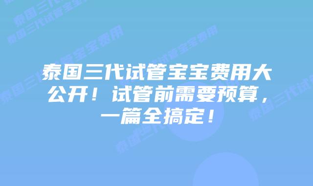 泰国三代试管宝宝费用大公开！试管前需要预算，一篇全搞定！
