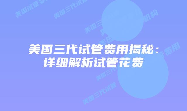 美国三代试管费用揭秘:详细解析试管花费插图 美国三代试管费用揭秘:详细解析试管花费