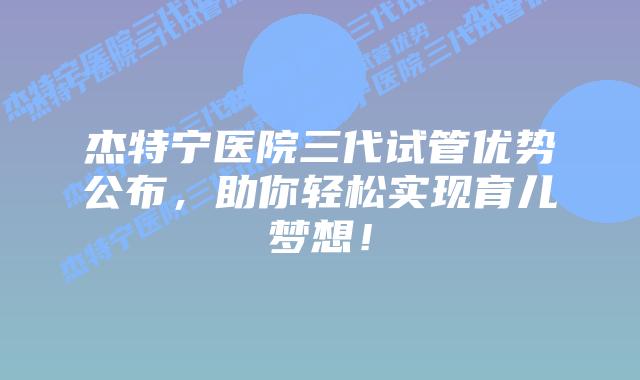 杰特宁医院三代试管优势公布,助你轻松实现育儿梦想!插图 杰特宁医院三代试管优势公布,助你轻松实现育儿梦想!