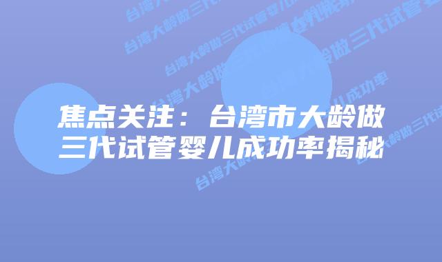 焦点关注：台湾市大龄做三代试管婴儿成功率揭秘