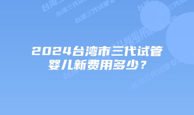 2024台湾市三代试管婴儿新费用多少？