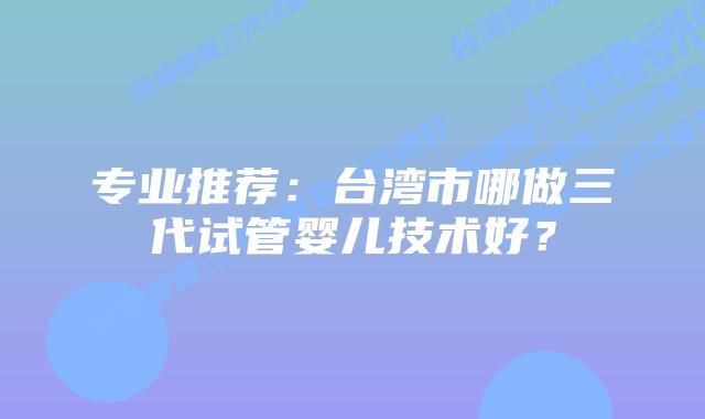 专业推荐：台湾市哪做三代试管婴儿技术好？
