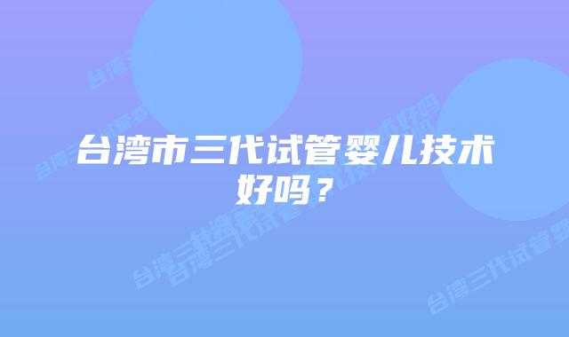台湾市三代试管婴儿技术好吗？