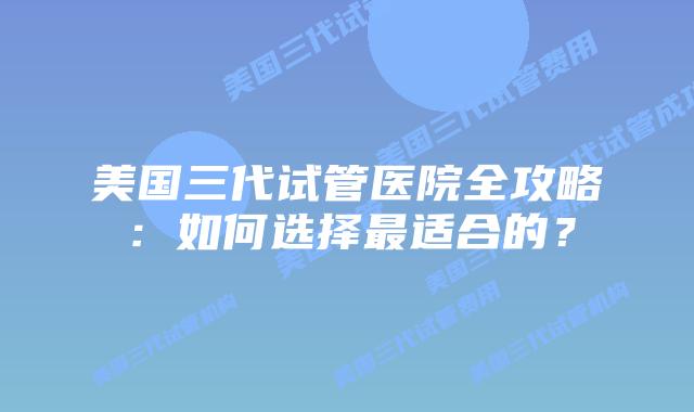 美国三代试管医院全攻略:如何选择最适合的?插图 美国三代试管医院全攻略:如何选择最适合的?