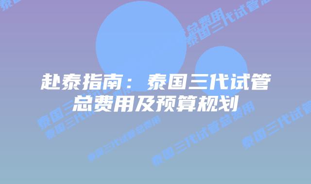 赴泰指南：泰国三代试管总费用及预算规划