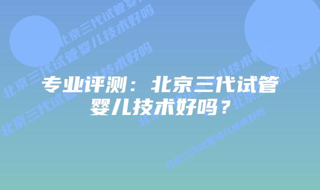 专业评测：北京三代试管婴儿技术好吗？