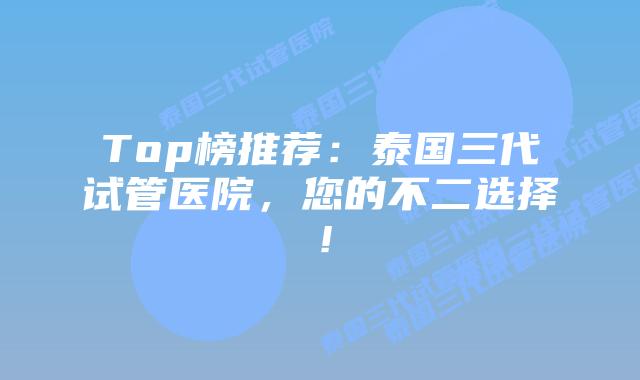 Top榜推荐：泰国三代试管医院，您的不二选择！