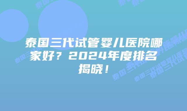 泰国三代试管婴儿医院哪家好？2024年度排名揭晓！