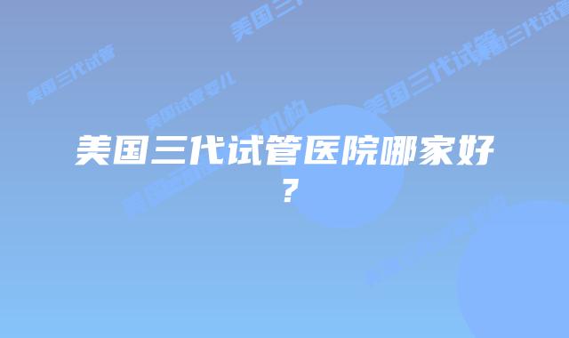 美国三代试管医院哪家好?插图 美国三代试管医院哪家好?