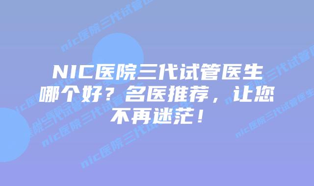 NIC医院三代试管医生哪个好？名医推荐，让您不再迷茫！