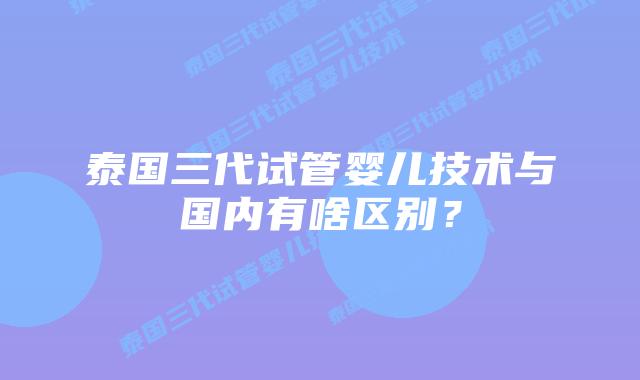 泰国三代试管婴儿技术与国内有啥区别？