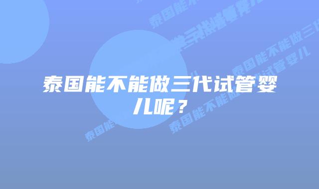 泰国能不能做三代试管婴儿呢？