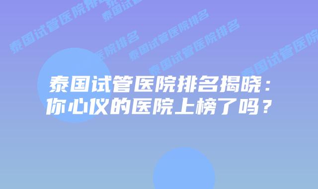 泰国试管医院排名揭晓：你心仪的医院上榜了吗？