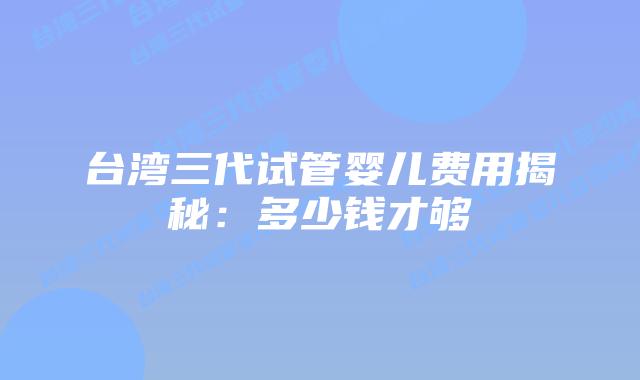 台湾三代试管婴儿费用揭秘：多少钱才够