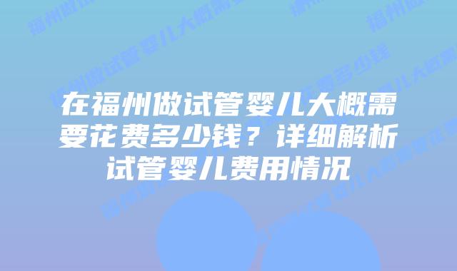 在福州做试管婴儿大概需要花费多少钱？详细解析试管婴儿费用情况