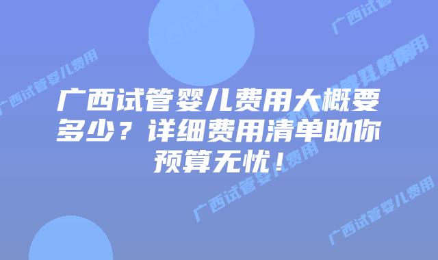 广西试管婴儿费用大概要多少？详细费用清单助你预算无忧！
