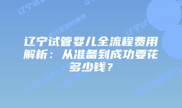 辽宁试管婴儿全流程费用解析：从准备到成功要花多少钱？