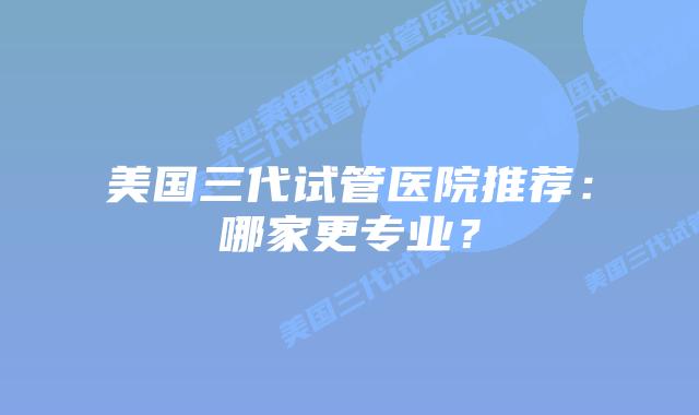 美国三代试管医院推荐：哪家更专业？