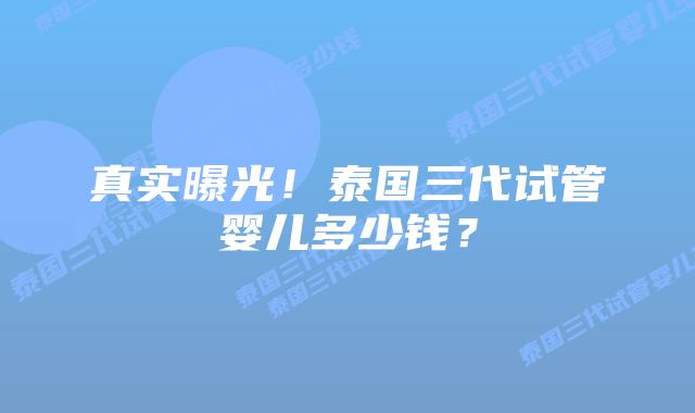真实曝光！泰国三代试管婴儿多少钱？