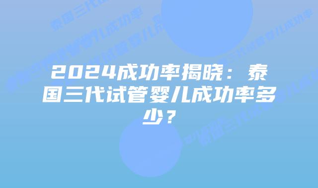 2024成功率揭晓：泰国三代试管婴儿成功率多少？