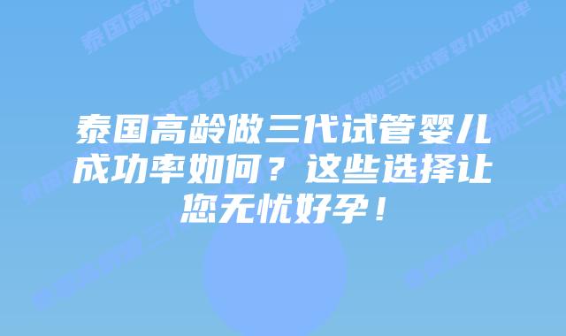 泰国高龄做三代试管婴儿成功率如何？这些选择让您无忧好孕！