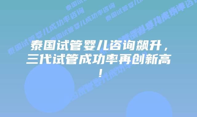 泰国试管婴儿咨询飙升，三代试管成功率再创新高！