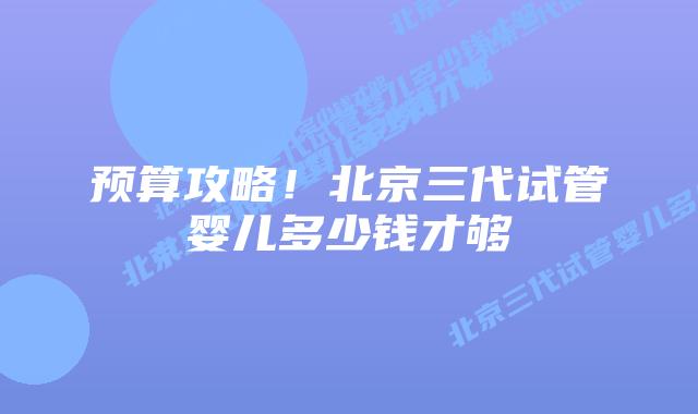预算攻略！北京三代试管婴儿多少钱才够