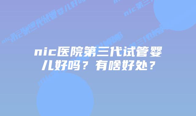 nic医院第三代试管婴儿好吗？有啥好处？