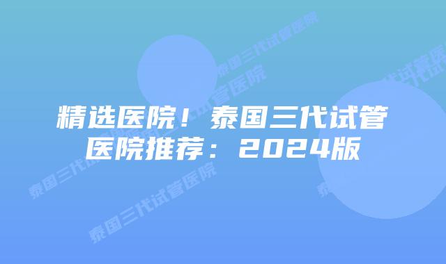精选医院！泰国三代试管医院推荐：2024版