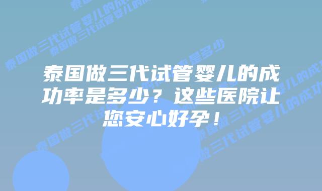 泰国做三代试管婴儿的成功率是多少？这些医院让您安心好孕！