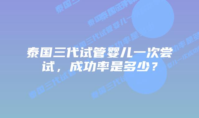 泰国三代试管婴儿一次尝试，成功率是多少？