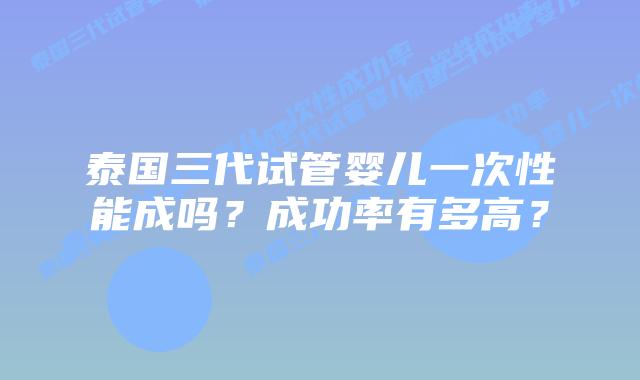 泰国三代试管婴儿一次性能成吗？成功率有多高？
