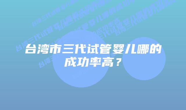 台湾市三代试管婴儿哪的成功率高？