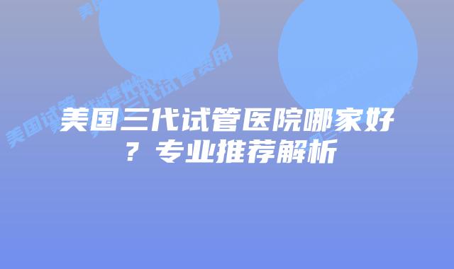 美国三代试管医院哪家好？专业推荐解析