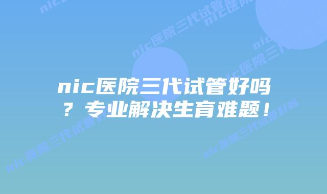 nic医院三代试管好吗？专业解决生育难题！