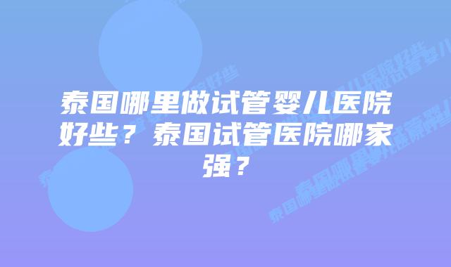 泰国哪里做试管婴儿医院好些？泰国试管医院哪家强？